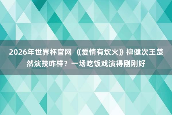 2026年世界杯官网 《爱情有炊火》檀健次王楚然演技咋样?一场吃饭戏演得刚刚好