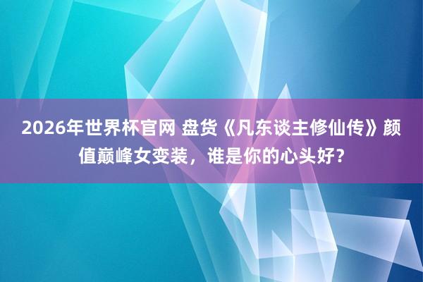 2026年世界杯官网 盘货《凡东谈主修仙传》颜值巅峰女变装,谁是你的心头好?